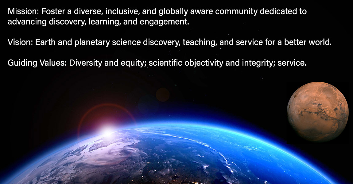 Mission: Foster a diverse, inclusive, and globally aware community dedicated to  advancing discovery, learning, and engagement. Vision: Earth and planetary science discovery, teaching, and service for a better world. Guiding Values: Diversity and equity; scientific objectivity and integrity; service.
